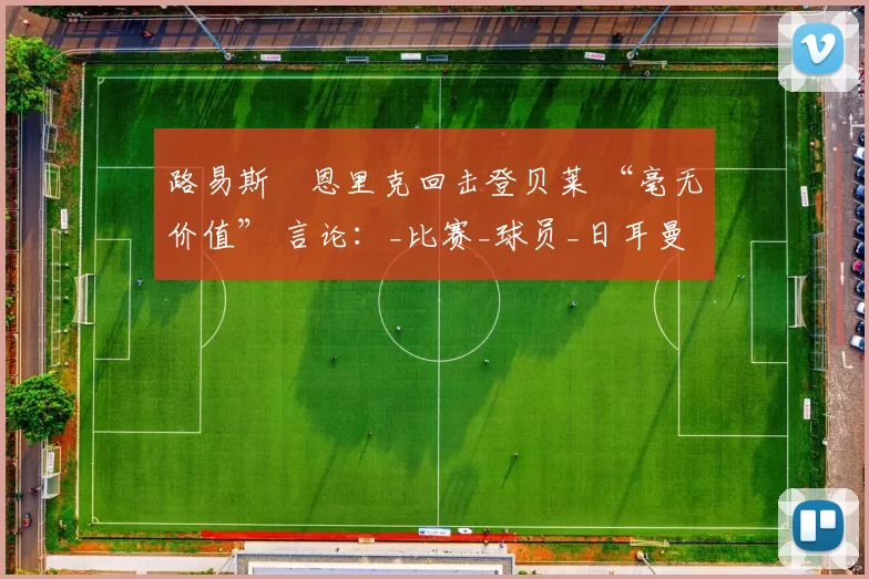 路易斯・恩里克回击登贝莱 “毫无价值” 言论：_比赛_球员_日耳曼