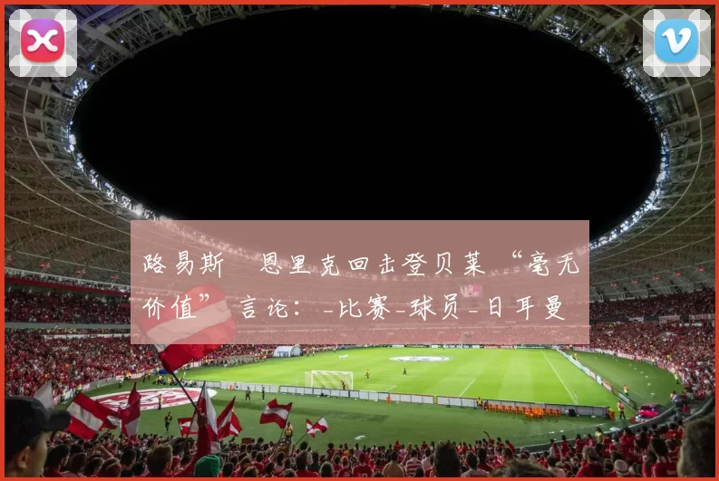 路易斯・恩里克回击登贝莱 “毫无价值” 言论：_比赛_球员_日耳曼