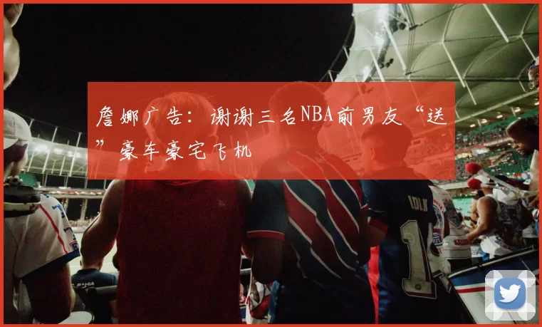 詹娜广告：谢谢三名NBA前男友“送”豪车豪宅飞机
