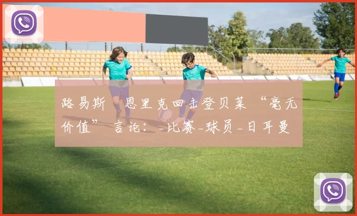 路易斯・恩里克回击登贝莱 “毫无价值” 言论：_比赛_球员_日耳曼