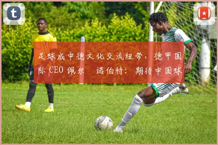 足球成中德文化交流纽带，德甲国际 CEO 佩尔・诺伯特：期待中国球员登场