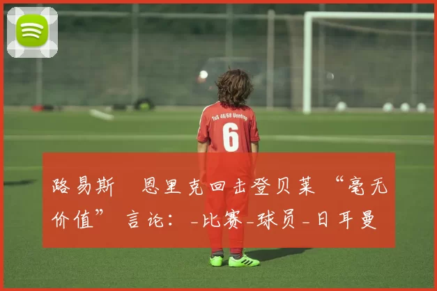 路易斯・恩里克回击登贝莱 “毫无价值” 言论：_比赛_球员_日耳曼