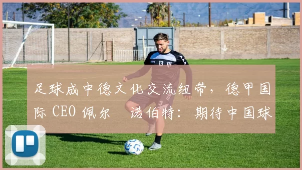 足球成中德文化交流纽带，德甲国际 CEO 佩尔・诺伯特：期待中国球员登场