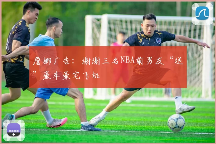 詹娜广告:谢谢三名NBA前男友“送”豪车豪宅飞机