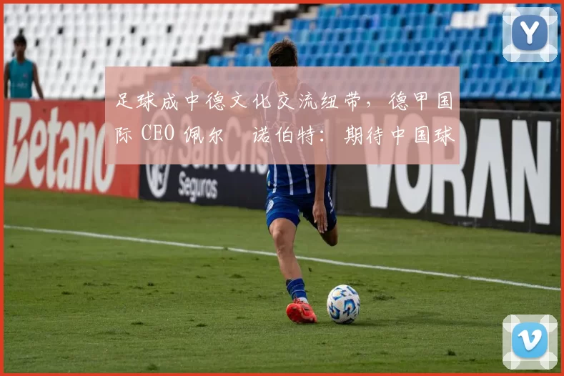 足球成中德文化交流纽带，德甲国际 CEO 佩尔・诺伯特：期待中国球员登场