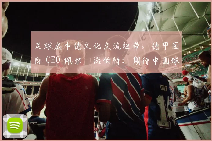 足球成中德文化交流纽带，德甲国际 CEO 佩尔・诺伯特：期待中国球员登场