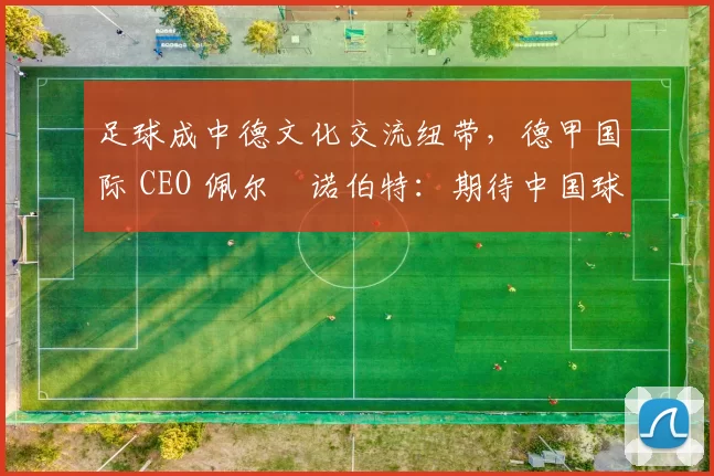 足球成中德文化交流纽带，德甲国际 CEO 佩尔・诺伯特：期待中国球员登场