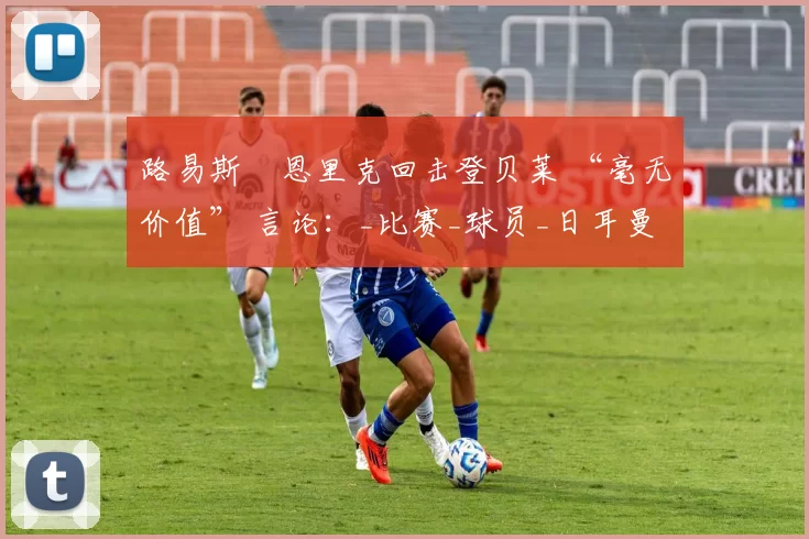 路易斯・恩里克回击登贝莱 “毫无价值” 言论：_比赛_球员_日耳曼