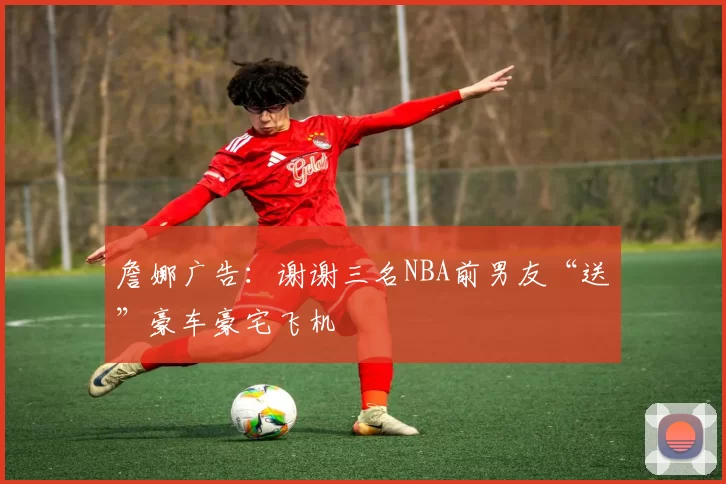 詹娜广告：谢谢三名NBA前男友“送”豪车豪宅飞机