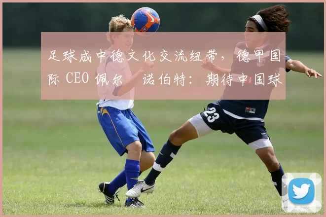 足球成中德文化交流纽带，德甲国际 CEO 佩尔・诺伯特：期待中国球员登场