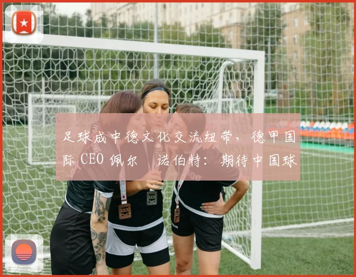 足球成中德文化交流纽带，德甲国际 CEO 佩尔・诺伯特：期待中国球员登场