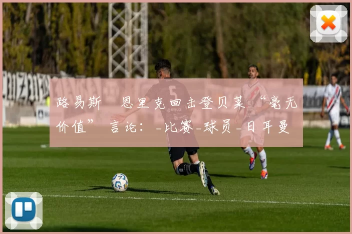 路易斯・恩里克回击登贝莱 “毫无价值” 言论：_比赛_球员_日耳曼
