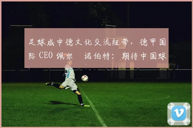 足球成中德文化交流纽带，德甲国际 CEO 佩尔・诺伯特：期待中国球员登场