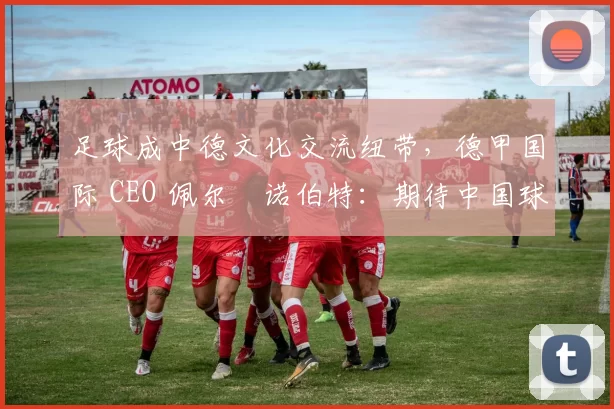 足球成中德文化交流纽带,德甲国际 CEO 佩尔・诺伯特:期待中国球员登场