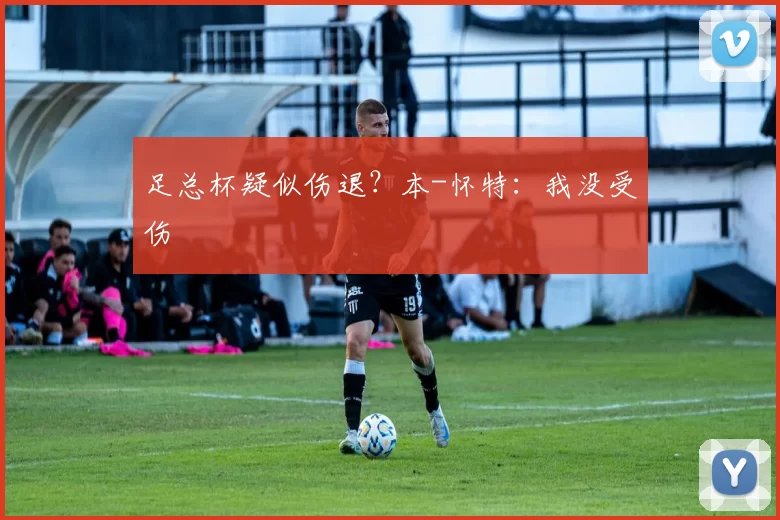足总杯疑似伤退？本-怀特：我没受伤