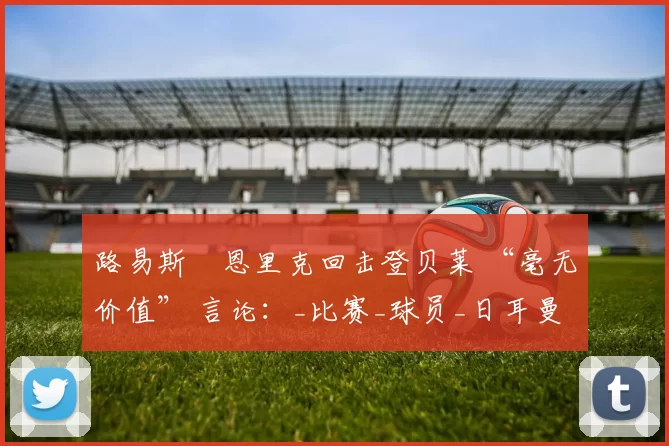 路易斯・恩里克回击登贝莱 “毫无价值” 言论：_比赛_球员_日耳曼