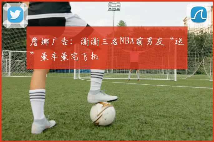 詹娜广告:谢谢三名NBA前男友“送”豪车豪宅飞机