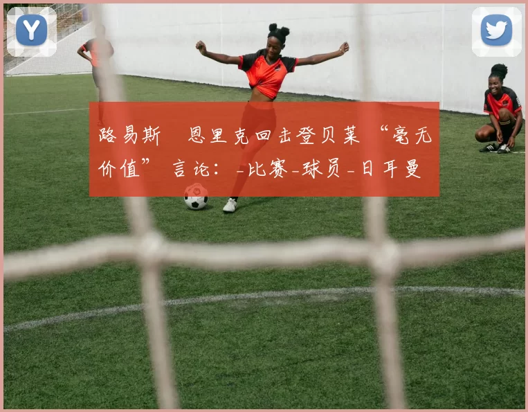 路易斯・恩里克回击登贝莱 “毫无价值” 言论：_比赛_球员_日耳曼