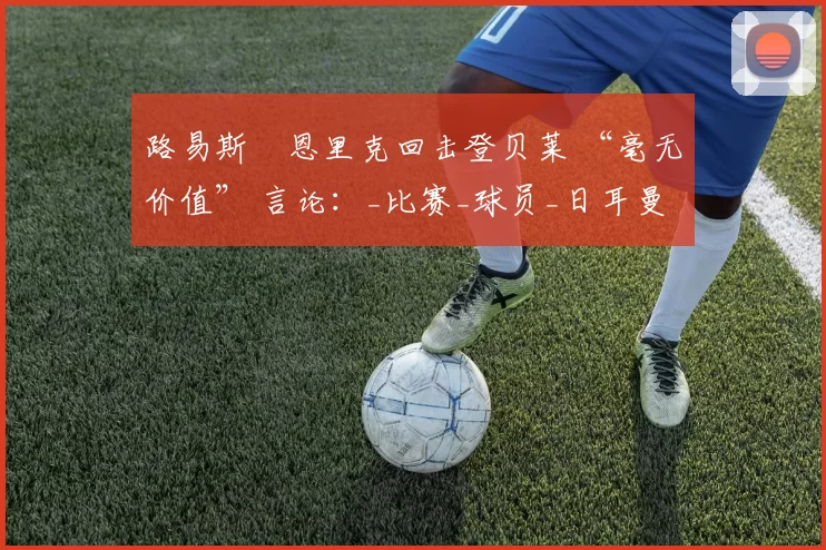 路易斯・恩里克回击登贝莱 “毫无价值” 言论：_比赛_球员_日耳曼