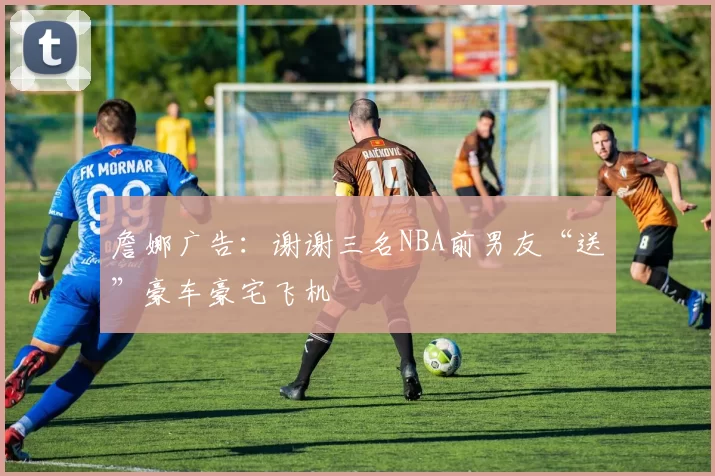 詹娜广告：谢谢三名NBA前男友“送”豪车豪宅飞机