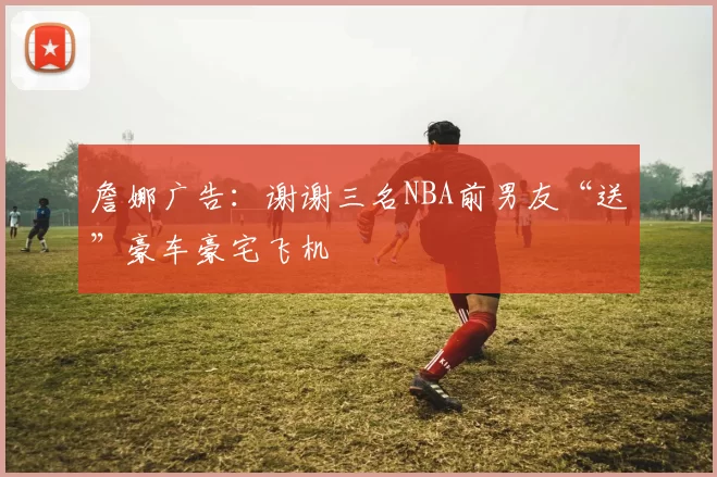 詹娜广告:谢谢三名NBA前男友“送”豪车豪宅飞机