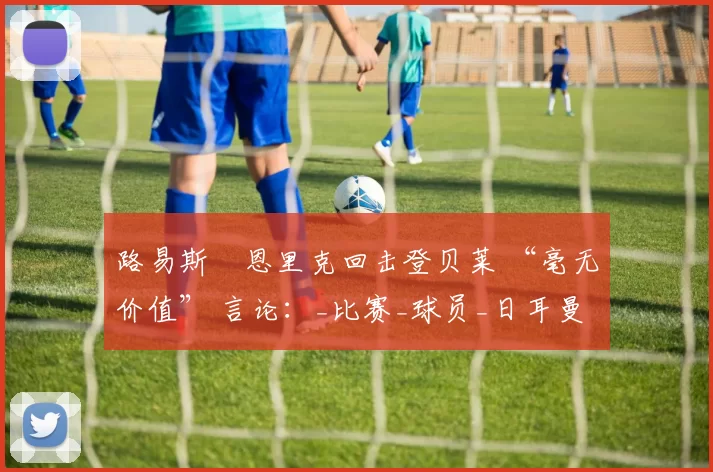 路易斯・恩里克回击登贝莱 “毫无价值” 言论：_比赛_球员_日耳曼