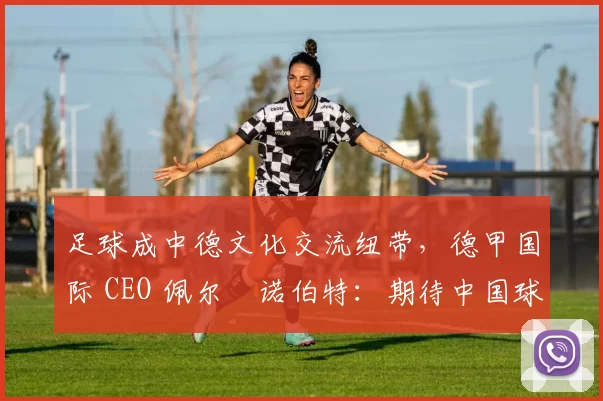 足球成中德文化交流纽带，德甲国际 CEO 佩尔・诺伯特：期待中国球员登场