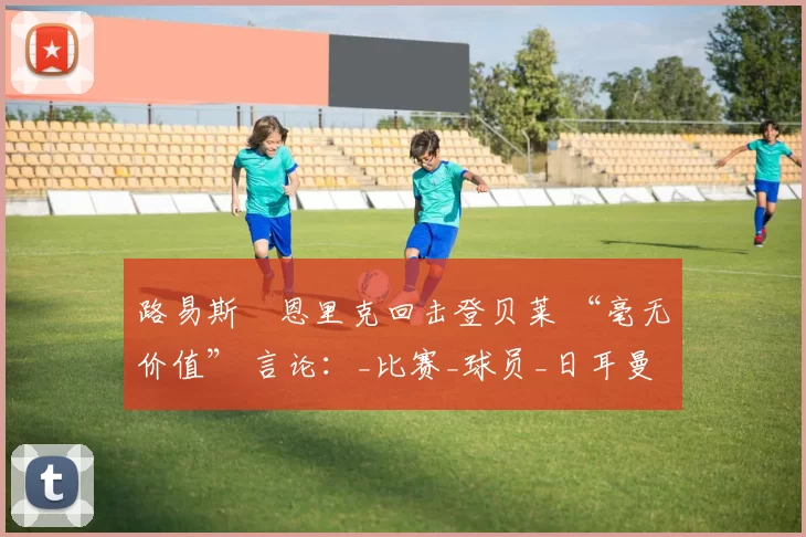 路易斯・恩里克回击登贝莱 “毫无价值” 言论：_比赛_球员_日耳曼