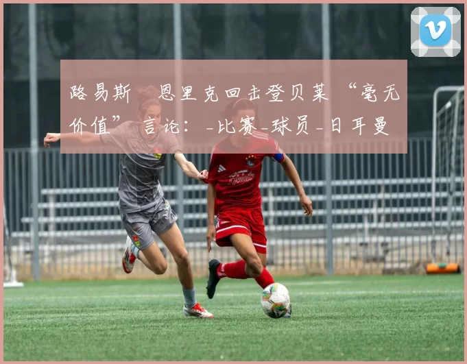 路易斯・恩里克回击登贝莱 “毫无价值” 言论：_比赛_球员_日耳曼