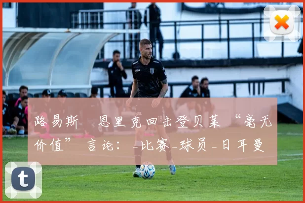 路易斯・恩里克回击登贝莱 “毫无价值” 言论：_比赛_球员_日耳曼