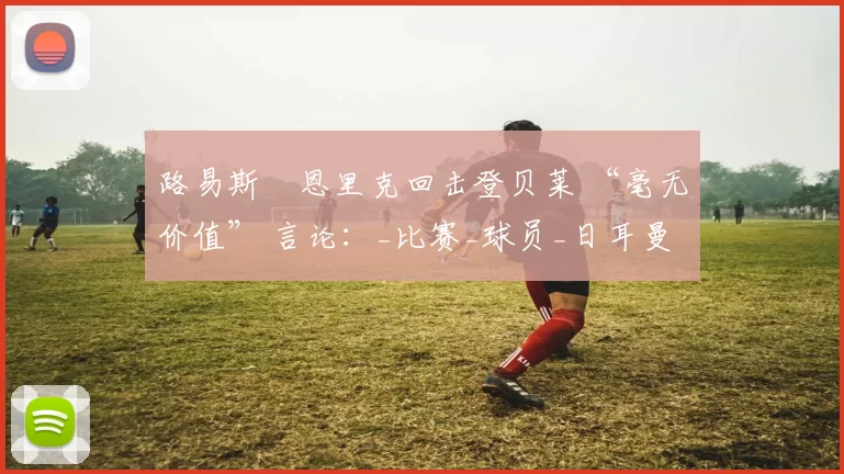 路易斯・恩里克回击登贝莱 “毫无价值” 言论：_比赛_球员_日耳曼