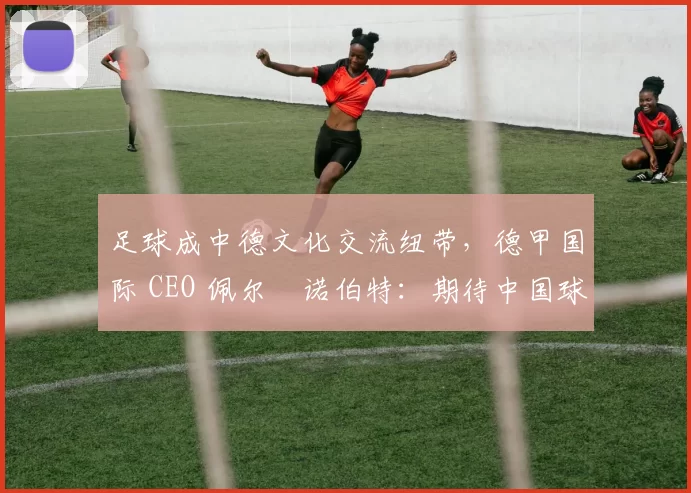 足球成中德文化交流纽带，德甲国际 CEO 佩尔・诺伯特：期待中国球员登场