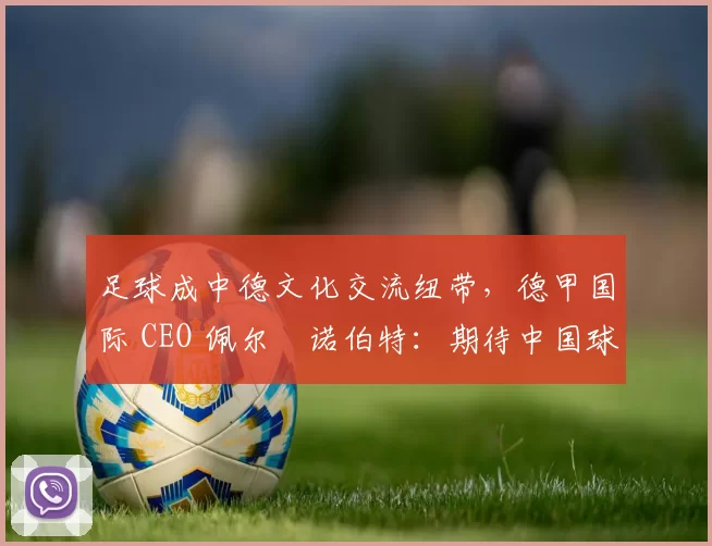 足球成中德文化交流纽带，德甲国际 CEO 佩尔・诺伯特：期待中国球员登场