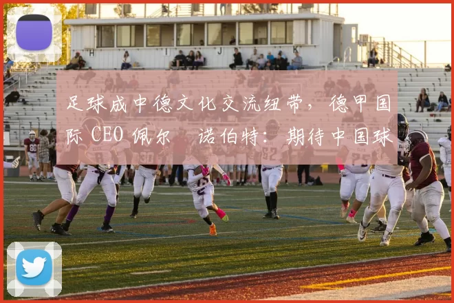 足球成中德文化交流纽带,德甲国际 CEO 佩尔・诺伯特:期待中国球员登场