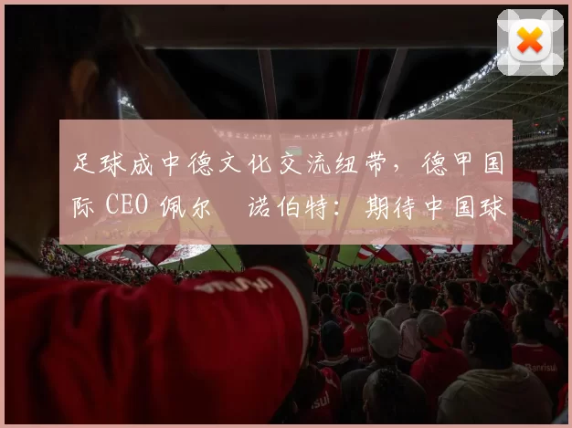 足球成中德文化交流纽带，德甲国际 CEO 佩尔・诺伯特：期待中国球员登场