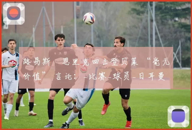 路易斯・恩里克回击登贝莱 “毫无价值” 言论:_比赛_球员_日耳曼