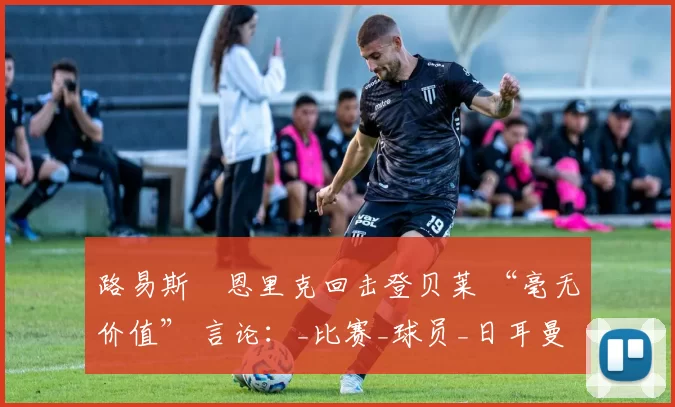 路易斯・恩里克回击登贝莱 “毫无价值” 言论：_比赛_球员_日耳曼
