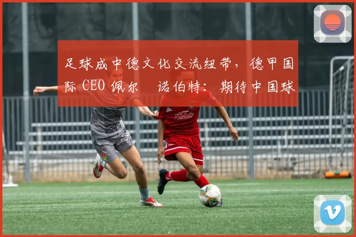 足球成中德文化交流纽带，德甲国际 CEO 佩尔・诺伯特：期待中国球员登场