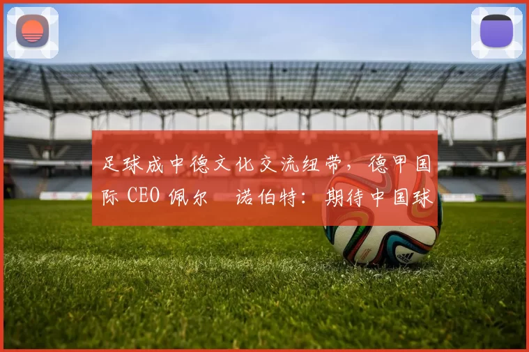 足球成中德文化交流纽带，德甲国际 CEO 佩尔・诺伯特：期待中国球员登场