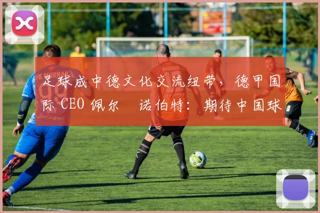 足球成中德文化交流纽带，德甲国际 CEO 佩尔・诺伯特：期待中国球员登场