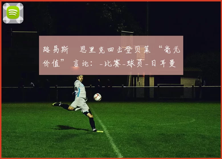 路易斯・恩里克回击登贝莱 “毫无价值” 言论：_比赛_球员_日耳曼