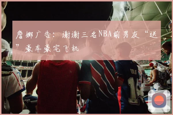 詹娜广告：谢谢三名NBA前男友“送”豪车豪宅飞机