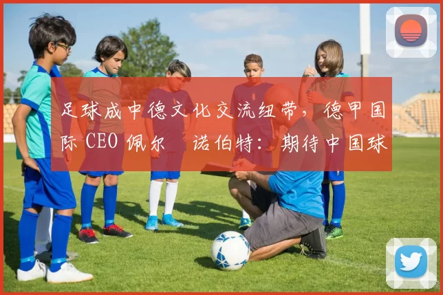 足球成中德文化交流纽带，德甲国际 CEO 佩尔・诺伯特：期待中国球员登场