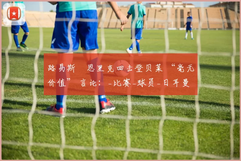 路易斯・恩里克回击登贝莱 “毫无价值” 言论：_比赛_球员_日耳曼