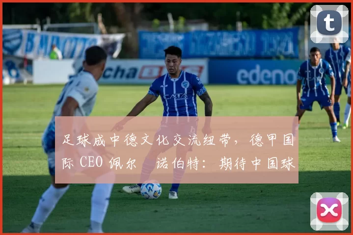 足球成中德文化交流纽带，德甲国际 CEO 佩尔・诺伯特：期待中国球员登场