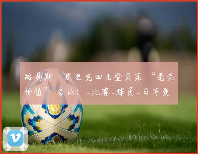 路易斯・恩里克回击登贝莱 “毫无价值” 言论:_比赛_球员_日耳曼