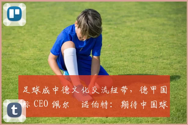足球成中德文化交流纽带，德甲国际 CEO 佩尔・诺伯特：期待中国球员登场