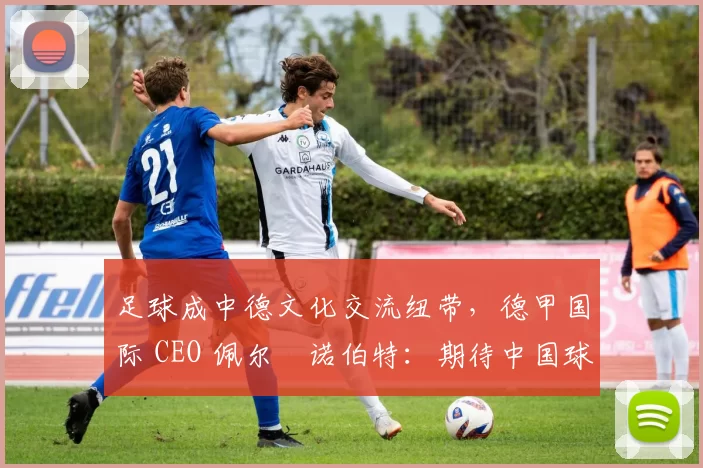 足球成中德文化交流纽带,德甲国际 CEO 佩尔・诺伯特:期待中国球员登场