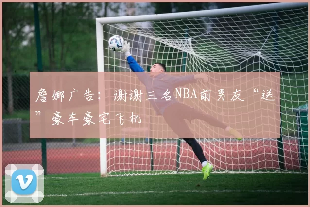 詹娜广告:谢谢三名NBA前男友“送”豪车豪宅飞机