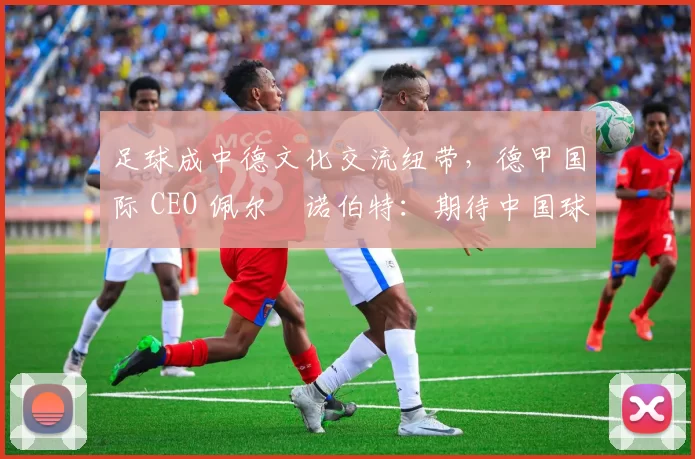 足球成中德文化交流纽带,德甲国际 CEO 佩尔・诺伯特:期待中国球员登场
